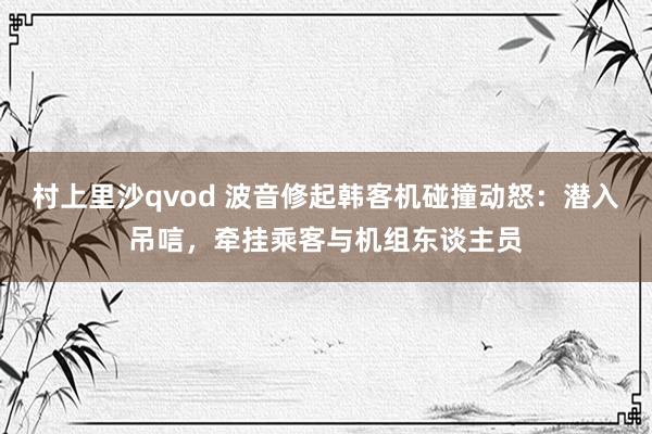 村上里沙qvod 波音修起韩客机碰撞动怒：潜入吊唁，牵挂乘客与机组东谈主员