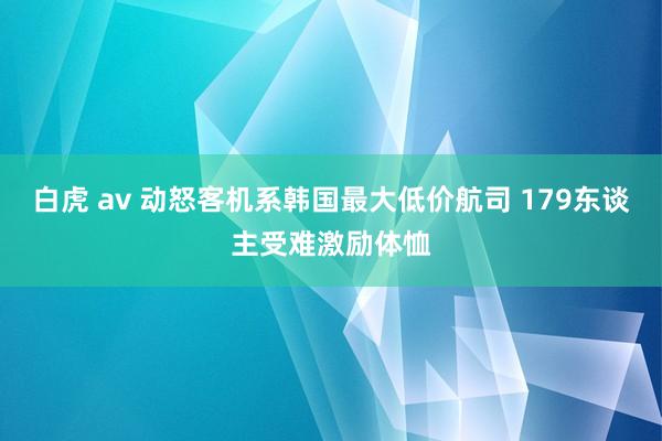 白虎 av 动怒客机系韩国最大低价航司 179东谈主受难激励体恤