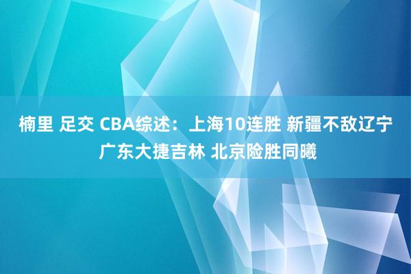 楠里 足交 CBA综述：上海10连胜 新疆不敌辽宁 广东大捷吉林 北京险胜同曦