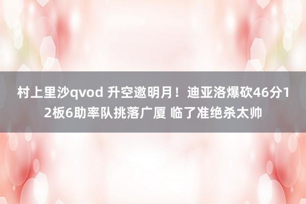 村上里沙qvod 升空邀明月！迪亚洛爆砍46分12板6助率队挑落广厦 临了准绝杀太帅