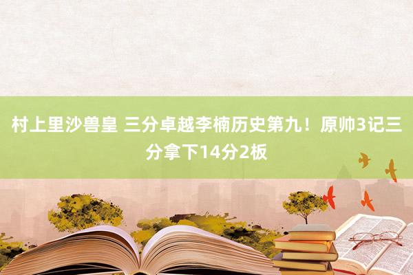 村上里沙兽皇 三分卓越李楠历史第九！原帅3记三分拿下14分2板