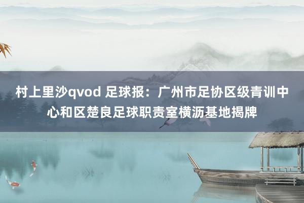 村上里沙qvod 足球报：广州市足协区级青训中心和区楚良足球职责室横沥基地揭牌