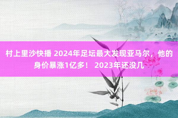 村上里沙快播 2024年足坛最大发现亚马尔，他的身价暴涨1亿多！ 2023年还没几