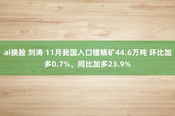 ai换脸 刘涛 11月我国入口锂精矿44.6万吨 环比加多0.7%、同比加多23.9%