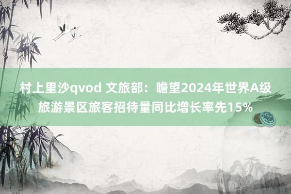 村上里沙qvod 文旅部：瞻望2024年世界A级旅游景区旅客招待量同比增长率先15%