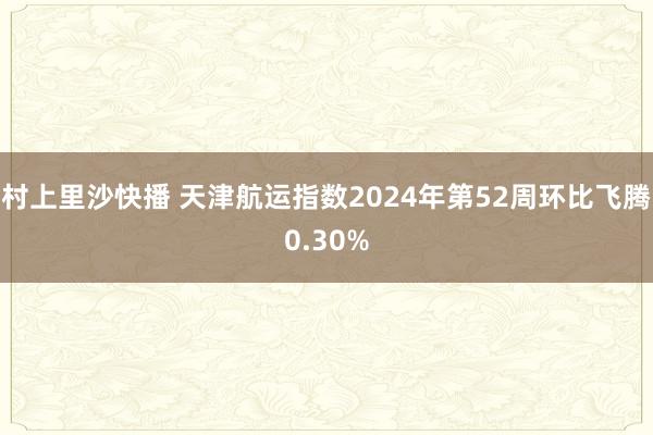 村上里沙快播 天津航运指数2024年第52周环比飞腾0.30%