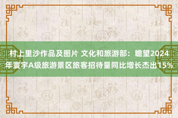 村上里沙作品及图片 文化和旅游部：瞻望2024年寰宇A级旅游景区旅客招待量同比增长杰出15%