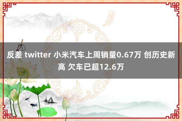 反差 twitter 小米汽车上周销量0.67万 创历史新高 欠车已超12.6万