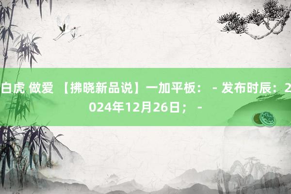 白虎 做爱 【拂晓新品说】一加平板： - 发布时辰：2024年12月26日； -