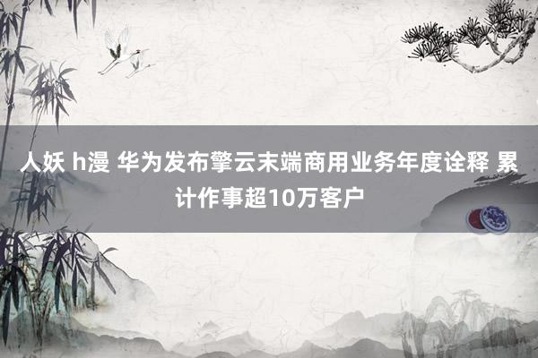 人妖 h漫 华为发布擎云末端商用业务年度诠释 累计作事超10万客户