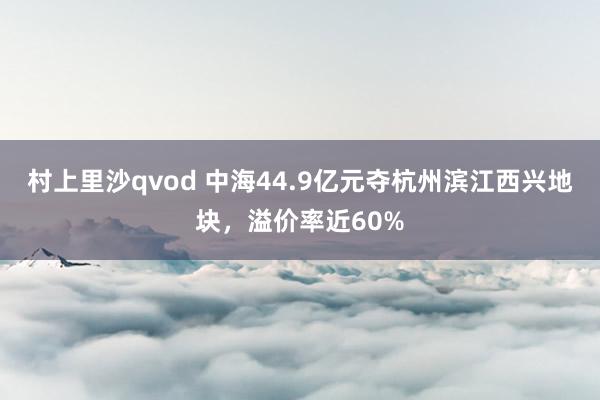 村上里沙qvod 中海44.9亿元夺杭州滨江西兴地块，溢价率近60%