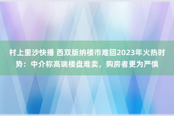 村上里沙快播 西双版纳楼市难回2023年火热时势：中介称高端楼盘难卖，购房者更为严慎