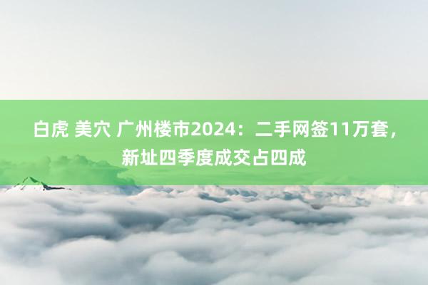 白虎 美穴 广州楼市2024：二手网签11万套，新址四季度成交占四成