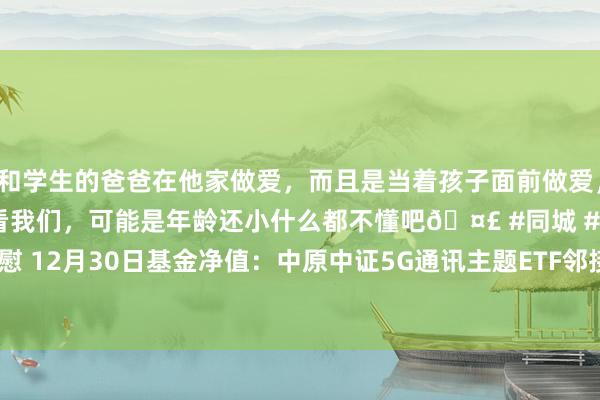 和学生的爸爸在他家做爱，而且是当着孩子面前做爱，太刺激了，孩子完全不看我们，可能是年龄还小什么都不懂吧🤣 #同城 #文爱 #自慰 12月30日基金净值：中原中证5G通讯主题ETF邻接A最新净值1.1833，跌0.54%