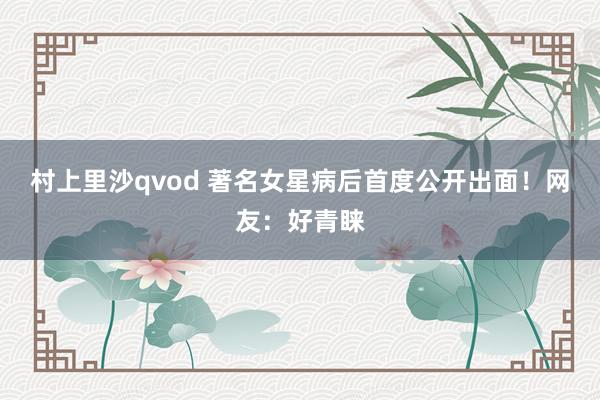 村上里沙qvod 著名女星病后首度公开出面！网友：好青睐