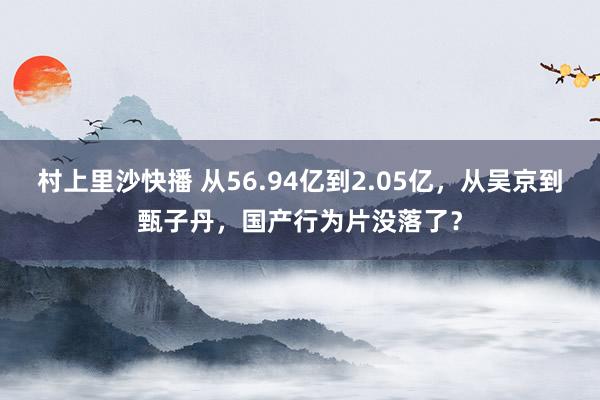 村上里沙快播 从56.94亿到2.05亿，从吴京到甄子丹，国产行为片没落了？