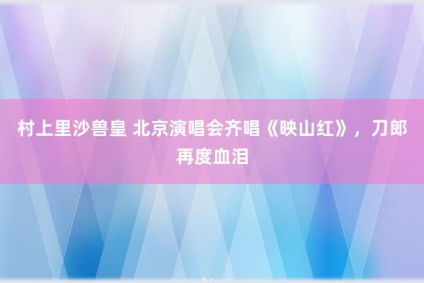 村上里沙兽皇 北京演唱会齐唱《映山红》，刀郎再度血泪