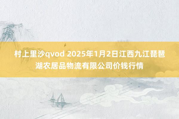 村上里沙qvod 2025年1月2日江西九江琵琶湖农居品物流有限公司价钱行情