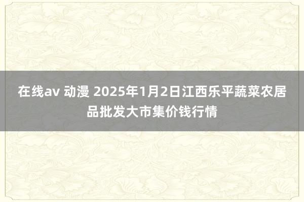 在线av 动漫 2025年1月2日江西乐平蔬菜农居品批发大市集价钱行情