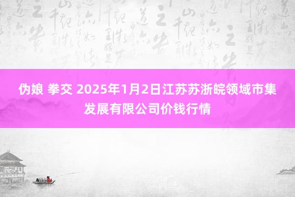 伪娘 拳交 2025年1月2日江苏苏浙皖领域市集发展有限公司价钱行情