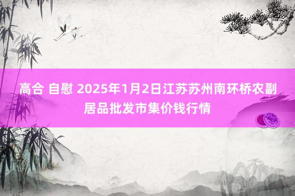 高合 自慰 2025年1月2日江苏苏州南环桥农副居品批发市集价钱行情