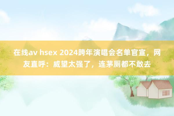 在线av hsex 2024跨年演唱会名单官宣，网友直呼：威望太强了，连茅厕都不敢去