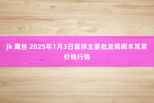 jk 黑丝 2025年1月3日寰球主要批发阛阓木耳菜价钱行情