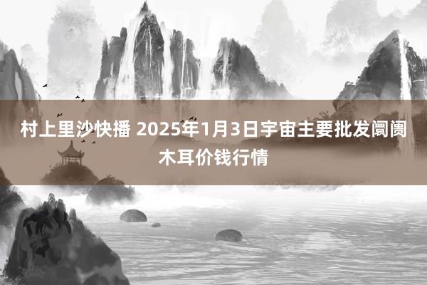 村上里沙快播 2025年1月3日宇宙主要批发阛阓木耳价钱行情