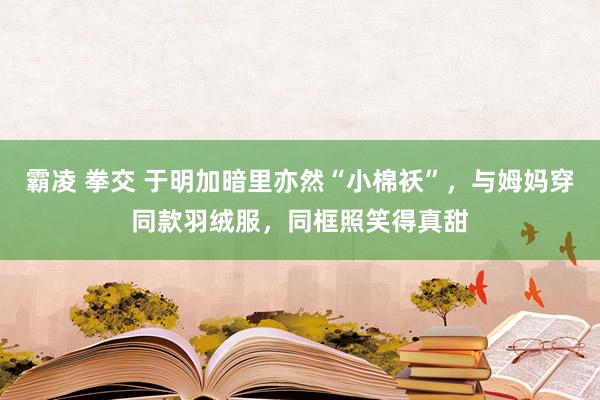 霸凌 拳交 于明加暗里亦然“小棉袄”，与姆妈穿同款羽绒服，同框照笑得真甜