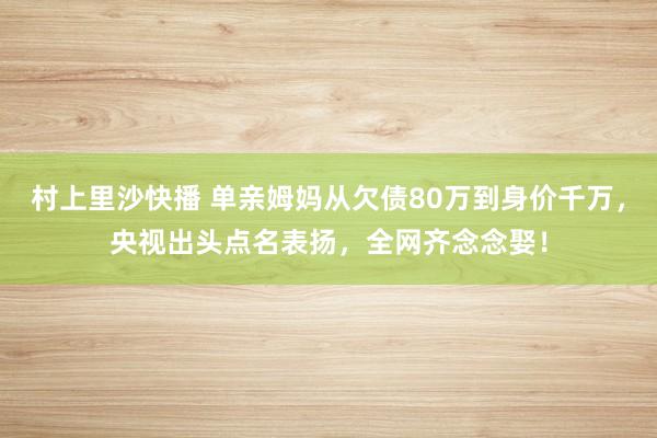 村上里沙快播 单亲姆妈从欠债80万到身价千万，央视出头点名表扬，全网齐念念娶！