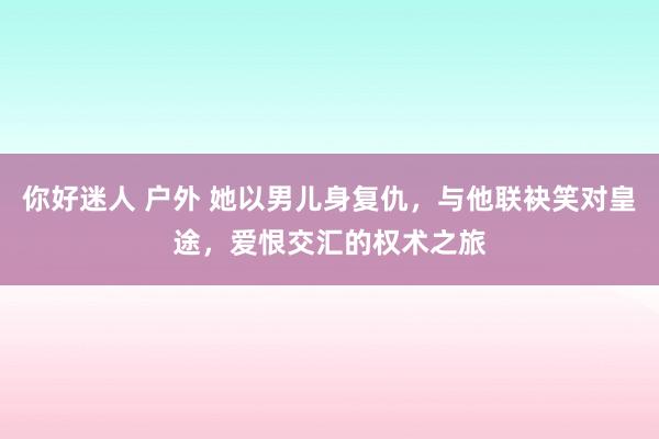 你好迷人 户外 她以男儿身复仇，与他联袂笑对皇途，爱恨交汇的权术之旅