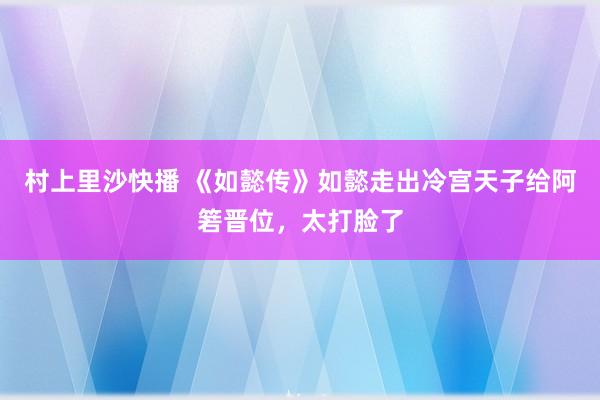 村上里沙快播 《如懿传》如懿走出冷宫天子给阿箬晋位，太打脸了