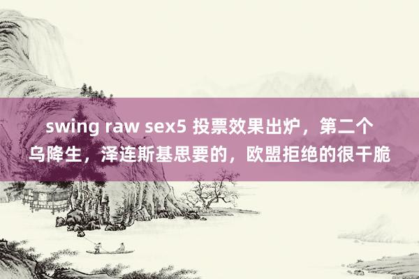 swing raw sex5 投票效果出炉，第二个乌降生，泽连斯基思要的，欧盟拒绝的很干脆