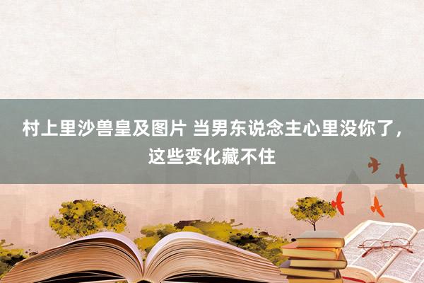 村上里沙兽皇及图片 当男东说念主心里没你了，这些变化藏不住