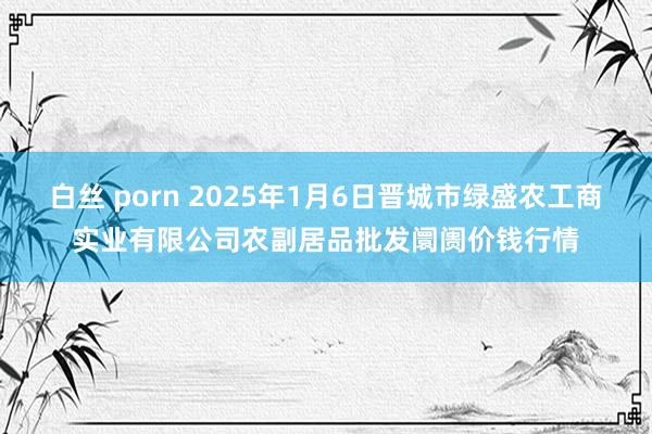 白丝 porn 2025年1月6日晋城市绿盛农工商实业有限公司农副居品批发阛阓价钱行情