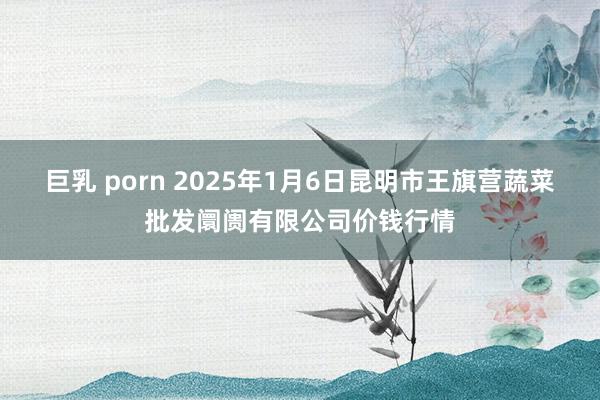 巨乳 porn 2025年1月6日昆明市王旗营蔬菜批发阛阓有限公司价钱行情