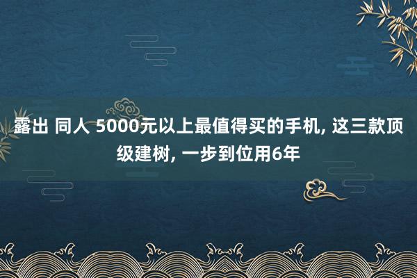 露出 同人 5000元以上最值得买的手机， 这三款顶级建树， 一步到位用6年