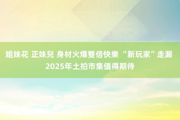 姐妹花 正妹兒 身材火爆雙倍快樂 “新玩家”走漏 2025年土拍市集值得期待