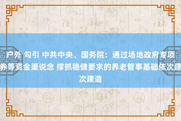 户外 勾引 中共中央、国务院：通过场地政府专项债券等资金渠说念 撑抓稳健要求的养老管事基础依次建造