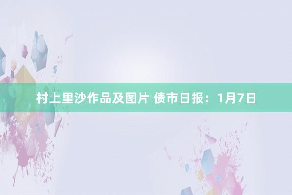 村上里沙作品及图片 债市日报：1月7日