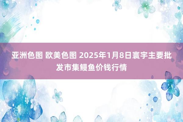 亚洲色图 欧美色图 2025年1月8日寰宇主要批发市集鳗鱼价钱行情