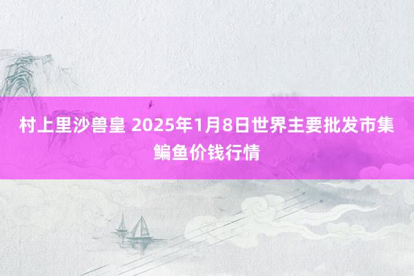 村上里沙兽皇 2025年1月8日世界主要批发市集鳊鱼价钱行情