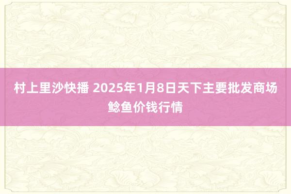 村上里沙快播 2025年1月8日天下主要批发商场鲶鱼价钱行情