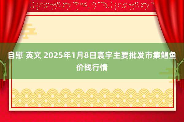 自慰 英文 2025年1月8日寰宇主要批发市集鲳鱼价钱行情