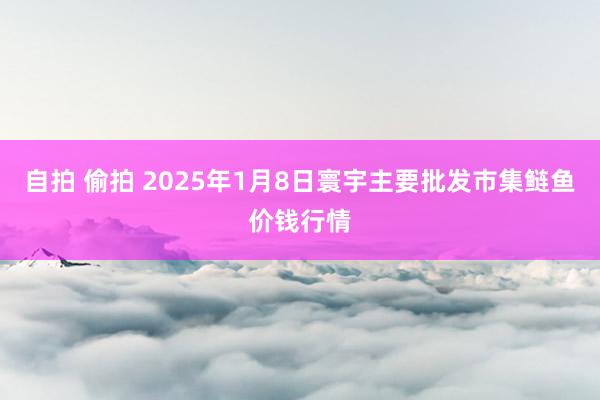 自拍 偷拍 2025年1月8日寰宇主要批发市集鲢鱼价钱行情