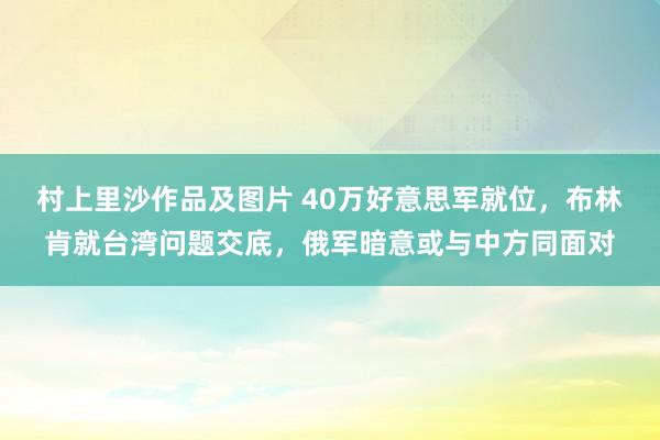 村上里沙作品及图片 40万好意思军就位，布林肯就台湾问题交底，俄军暗意或与中方同面对