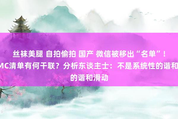 丝袜美腿 自拍偷拍 国产 微信被移出“名单”！与CMC清单有何干联？分析东谈主士：不是系统性的谐和滑动