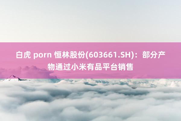 白虎 porn 恒林股份(603661.SH)：部分产物通过小米有品平台销售