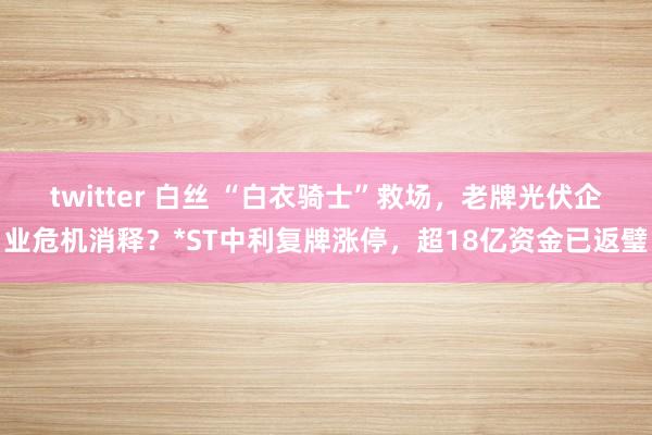 twitter 白丝 “白衣骑士”救场，老牌光伏企业危机消释？*ST中利复牌涨停，超18亿资金已返璧