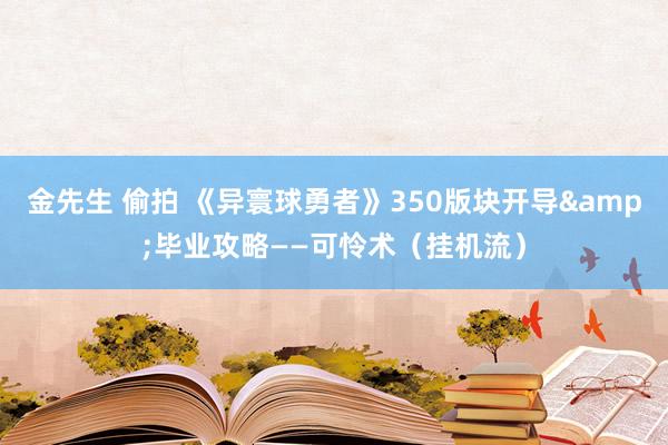 金先生 偷拍 《异寰球勇者》350版块开导&毕业攻略——可怜术（挂机流）